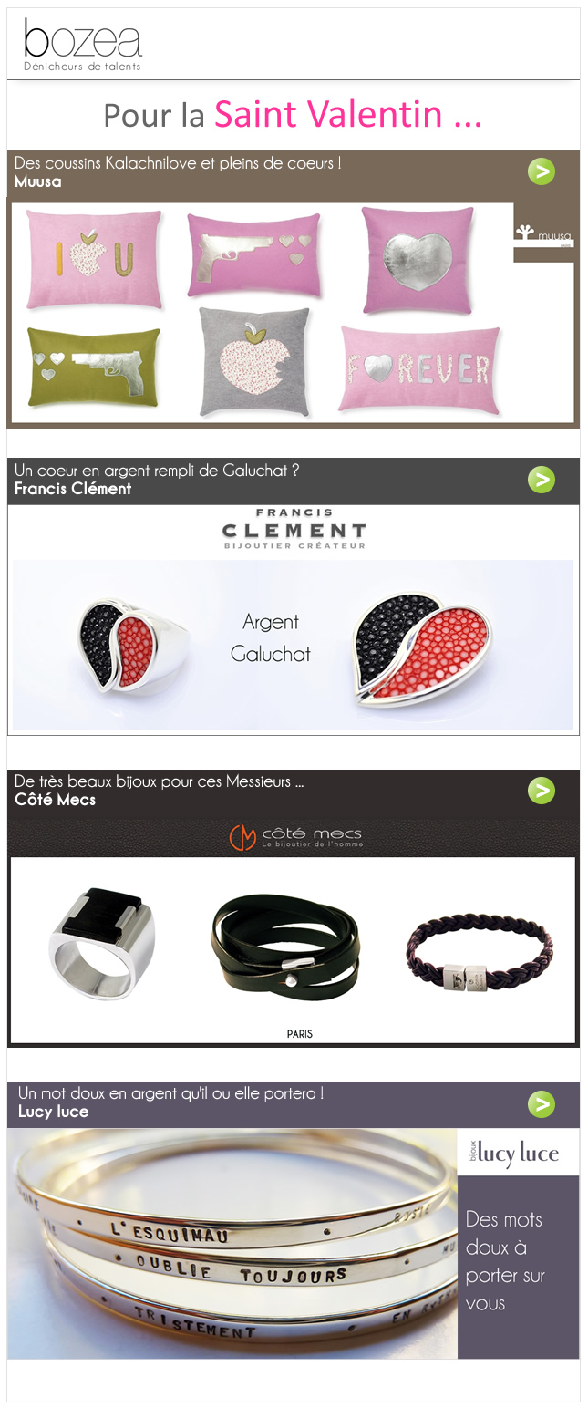 LES CADEAUX POUR LA SAINT VALENTIN SONT SUR BOZEA !  	  	  Bozea : Le Grand Magasin des Petits Créateurs ! Bozea continue de vous faire découvrir de talentueux créateurs français, et rassemble dans un seul site toujours plus d'idées cadeaux, pour tous les goûts et toutes les occasions ! Avec une qualité toujours inégalée.  Envie de donner un sens à vos achats ? Sur bozea, tous nos objets sont des créations françaises, uniques, originales et personnalisables.  Il n'y a pas tout et c'est normal ! Nous choisissons le meilleur uniquement, pour votre plus grande satisfaction. Offrez ce qui est beau et créé en France !
